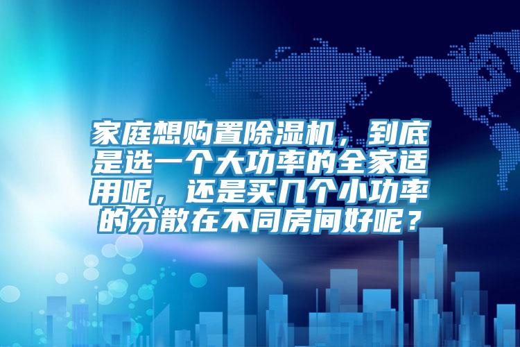家庭想購置除濕機，到底是選一個大功率的全家適用呢，還是買幾個小功率的分散在不同房間好呢？